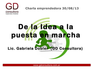 Charla emprendedora 30/08/13
www.gdconsultora.com.ar
De la Idea a la
puesta en marcha
Lic. Gabriela Dobler (GD Consultora)
 