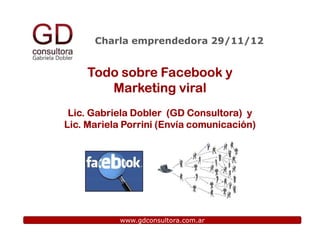 Charla emprendedora 29/11/12


    Todo sobre Facebook y
       Marketing viral
 Lic. Gabriela Dobler (GD Consultora) y
Lic. Mariela Porrini (Envía comunicación)




           www.gdconsultora.com.ar
 