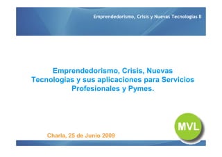 Emprendedorismo, Crisis y Nuevas Tecnologías II




     Emprendedorismo, Crisis, Nuevas
Tecnologías y sus aplicaciones para Servicios
          Profesionales y Pymes.




    Charla, 25 de Junio 2009
 
