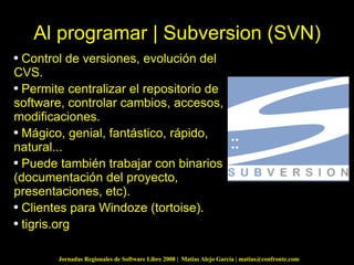 Al programar | Subversion (SVN) Control de versiones, evolución del CVS. Permite centralizar el repositorio de software, controlar cambios, accesos, modificaciones. Mágico, genial, fantástico, rápido, natural... Puede también trabajar con binarios (documentación del proyecto, presentaciones, etc). Clientes para Windoze (tortoise). tigris.org 