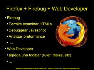 Firefox + Firebug + Web Developer Firebug  Permite examinar HTMLs Debuggear Javascript Analizar preformance ... Web Developer agrega una toolbar (ruler, resize, etc) ... 