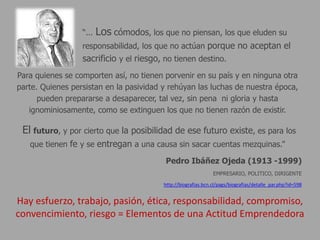 “...   Los cómodos, los que no piensan, los que eluden su
                  responsabilidad, los que no actúan porque no aceptan el
                  sacrificio y el riesgo, no tienen destino.
Para quienes se comporten así, no tienen porvenir en su país y en ninguna otra
parte. Quienes persistan en la pasividad y rehúyan las luchas de nuestra época,
      pueden prepararse a desaparecer, tal vez, sin pena ni gloria y hasta
   ignominiosamente, como se extinguen los que no tienen razón de existir.

 El futuro, y por cierto que la posibilidad de ese futuro existe, es para los
   que tienen fe y se entregan a una causa sin sacar cuentas mezquinas.”

                                           Pedro Ibáñez Ojeda (1913 -1999)
                                                                EMPRESARIO, POLITICO, DIRIGENTE

                                          http://biografias.bcn.cl/pags/biografias/detalle_par.php?id=598


Hay esfuerzo, trabajo, pasión, ética, responsabilidad, compromiso,
convencimiento, riesgo = Elementos de una Actitud Emprendedora
 