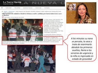 A los minutos su nana
  se percata, la saca y
  trata de reanimarla
 dándole los primeros
  auxilios, llama a los
servicios de urgencia y
la niña es ingresada en
  estado de gravedad
 