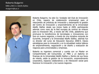 Roberto Bulgarini
MBA y MCC U. Adolfo Ibáñez
rbulgarini@uai.cl



                             Roberto Bulgarini, ha sido Co- fundador del Club de Innovación
                             en Chile, espacio de colaboración empresarial para el
                             intercambio de prácticas de innovación y desempeñó la gestión
                             del Centro de Innovación y emprendimiento de la Universidad
                             Adolfo Ibáñez desde sus inicios hasta el 2009, participando
                             además como nexo de la Red europea de centros de enlaces
                             para la innovación IRC, a través del IRC Chile, plataforma que
                             promueve la transferencia de tecnologías e innovaciones con
                             foco en nuevos negocios, a través de una iniciativa conjunta de
                             Eurochile, Innspiral y la Universidad Adolfo Ibáñez, además fue
                             co director del curso de Educación Ejecutiva 2008-9, Claves
                             estratégicas para la innovación y en la actualidad realiza talleres
                             de emprendimiento, negociación y de diseño y evaluación de
                             negocios para universidades y empresas.
                             Roberto es ingeniero comercial y cuenta con un Master en
                             Compartimiento del Consumidor, un MBA y un diploma en
                             finanzas de la Universidad Adolfo Ibáñez y. Dentro de sus focos
                             de interés, están la gestión de la innovación, emprendimiento
                             corporativo, espacios colaborativos y de interacción social para
                             favorecer la innovación y los nuevos negocios.
 