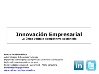 Innovación Empresarial
                  La única ventaja competitiva sostenible




Marcos Vera Montecinos
Administrador de Empresas Turísticas
Diplomado en Inteligencia Competitiva y Gestión de la Innovación
Diplomado en Comercio Internacional
Socio Fundador Sonusland – Swarmmed – Alpha Consulting
mvmontecinos@gmail.com
www.twitter.com/mvmontecinos
 