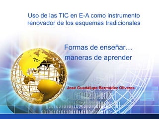 Uso de las TIC en E-A como instrumento
renovador de los esquemas tradicionales
José Guadalupe Bermúdez Olivares
Formas de enseñar…
maneras de aprender
 