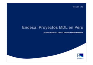Proyecto MDL en |Perú
                                                      03 06 | 10




                  Endesa: Proyectos MDL en Perú
                            CHARLA MAGISTRAL ENDESA ENERGIA Y MEDIO AMBIENTE




Charlas Magistrales 2010
                                                                           1
 
