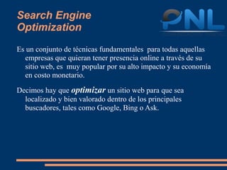 Search Engine
Optimization
Es un conjunto de técnicas fundamentales para todas aquellas
  empresas que quieran tener presencia online a través de su
  sitio web, es muy popular por su alto impacto y su economía
  en costo monetario.

Decimos hay que optimizar un sitio web para que sea
  localizado y bien valorado dentro de los principales
  buscadores, tales como Google, Bing o Ask.
 