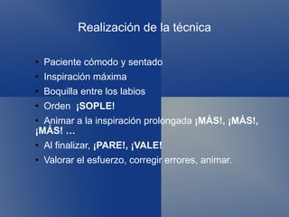Realización de la técnica Paciente cómodo y sentado Inspiración máxima Boquilla entre los labios Orden  ¡SOPLE! Animar a la inspiración prolongada  ¡MÁS!, ¡MÁS!, ¡MÁS! … Al finalizar,  ¡PARE!, ¡VALE! Valorar el esfuerzo, corregir errores, animar. 