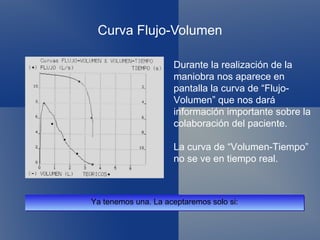 Curva Flujo-Volumen Ya tenemos una. La aceptaremos solo si: Durante la realización de la maniobra nos aparece en pantalla la curva de “Flujo-Volumen” que nos dará información importante sobre la colaboración del paciente. La curva de “Volumen-Tiempo” no se ve en tiempo real. 
