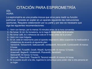 CITACIÓN PARA ESPIROMETRÍA 1.- Venir con tiempo, por lo menos 10 minutos antes de la hora convenida. 2.- No fumar. Si Ud. Es fumador/a, no lo haga 6 horas antes de la prueba. 3.- No tomar café, te o refrescos de cola en 6 horas antes de la prueba" 4.- Venir con ropa holgada. 5.- Si Ud. está en tratamiento para el aparato respiratorio debe suspender la medicación e inhaladores de acuerdo al siguiente plan: Ventolín®, Terbasmin®, Salbutamol®, ventilastin®, Atrovent®, Combivent®: Al menos 6 horas Broncoral®, Foradil®, Oxis®, Rilas®, Symbicort®: Al menos 12 horas. Anasma®, Beglan®, Inhaladuo®, Plusvent®, Seretide®, Serevent®: Al menos 12 horas. Spiriva®, Theo-Dur®, Theolair'®, Teromol retard®: Al menos 24 horas 4.- Si no puede acudir a la cita, rogamos lo comunique para poder citar a otra persona en su lugar. DÍA: HORA: La espirometría es una prueba inocua que sirve para medir su función pulmonar. Consiste en soplar en un aparato siguiendo las instrucciones oportunas. Requiere colaboración por su parte y por eso es necesario que siga las siguientes recomendaciones: 