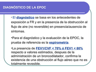 DIAGNÓSTICO DE LA EPOC
• El diagnóstico se basa en los antecedentes de
exposición a FR y en la presencia de la obstrucción al
flujo de aire (no reversible) en presencia/ausencia de
síntomas.
•Para el diagnóstico y la evaluación de la EPOC, la
prueba de referencia es la espirometría.
•La presencia de FEV1/CVF < 70% ó FEV1 < 80%
respecto a valores estimados, despues de la
administración de un broncodilatador, confirma la
existencia de una obstrucción al flujo aéreo que no es
totalmente revesible.
 