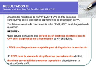 RESULTADOS III
(Maureen et al. Am J Resp Crit Care Med 2000; 162:917-19)
Analizan los resultados de FEV1/FEV6 y FEV6 en 502 pacientes
consecutivos con el diagnóstico espirométrico de obstrucción de VA
También se examina la concordancia entre FEV6 y CVF en el diagnóstico de
restricción.
RESUMEN:
•Este estudio demuestra que el FEV6 es un sustituto aceptable para la
CVF en el diagnóstico de la obstrucción de VA en adultos.
• FEV6 también puede ser aceptable para el diagnóstico de restricción
•El FEV6 tiene la ventaja de simplificar los procedimientos del test,
disminuir su variabilidad y mejorar la precisión diagnóstica en la
obstrucción de la VA.
 