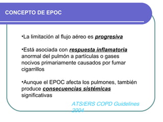 CONCEPTO DE EPOC
•La limitación al flujo aéreo es progresiva
•Está asociada con respuesta inflamatoria
anormal del pulmón a partículas o gases
nocivos primariamente causados por fumar
cigarrillos
•Aunque el EPOC afecta los pulmones, también
produce consecuencias sistémicas
significativas
ATS/ERS COPD Guidelines
2004
 