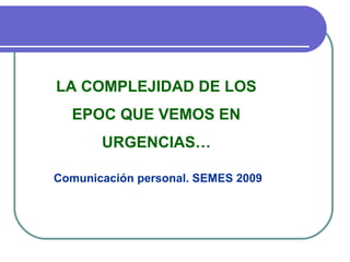 LA COMPLEJIDAD DE LOS
EPOC QUE VEMOS EN
URGENCIAS…
Comunicación personal. SEMES 2009
 