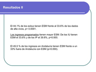 Resultados II
El 44.1% de los exitus tienen ESM frente al 33.6% de los dados
de alta vivos, p= 0.0001.
Los ingresos programados tienen mayor ESM: De los IU tienen
ESM el 33.6% y de los IP el 39.8%, p=0.000.
El 45.5 % de los ingresos en Andalucía tienen ESM frente a un
33% fuera de Andalucía con ESM (p=0.000).
 