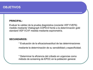 OBJETIVOS
PRINCIPAL:
Evaluar la validez de la prueba diagnóstica (cociente VEF1/VEF6)
medido mediante Vitalograph COPD-6 frente a la determinación gold
standard VEF1/CVF medida mediante espirometría.
SECUNDARIOS:
* Evaluación de la eficacia/exactitud de las determinaciones
mediante la determinación de su sensibilidad y especificidad.
* Determinar la eficiencia del cribado en urgencias como
método de screening de EPOC en la población general.
 