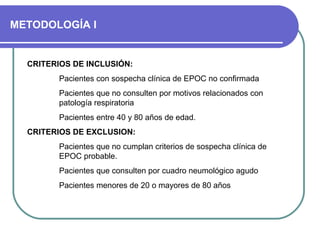 METODOLOGÍA I
CRITERIOS DE INCLUSIÓN:
Pacientes con sospecha clínica de EPOC no confirmada
Pacientes que no consulten por motivos relacionados con
patología respiratoria
Pacientes entre 40 y 80 años de edad.
CRITERIOS DE EXCLUSION:
Pacientes que no cumplan criterios de sospecha clínica de
EPOC probable.
Pacientes que consulten por cuadro neumológico agudo
Pacientes menores de 20 o mayores de 80 años
 