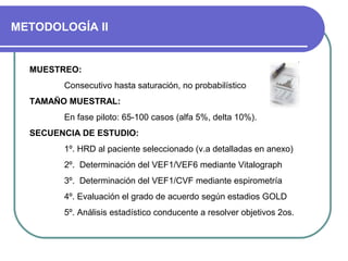 METODOLOGÍA II
MUESTREO:
Consecutivo hasta saturación, no probabilístico
TAMAÑO MUESTRAL:
En fase piloto: 65-100 casos (alfa 5%, delta 10%).
SECUENCIA DE ESTUDIO:
1º. HRD al paciente seleccionado (v.a detalladas en anexo)
2º. Determinación del VEF1/VEF6 mediante Vitalograph
3º. Determinación del VEF1/CVF mediante espirometría
4º. Evaluación el grado de acuerdo según estadios GOLD
5º. Análisis estadístico conducente a resolver objetivos 2os.
 