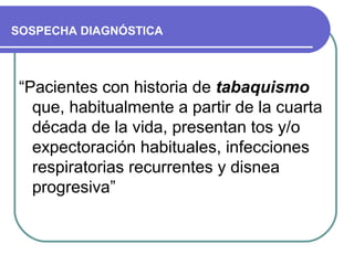 SOSPECHA DIAGNÓSTICA
“Pacientes con historia de tabaquismo
que, habitualmente a partir de la cuarta
década de la vida, presentan tos y/o
expectoración habituales, infecciones
respiratorias recurrentes y disnea
progresiva”
 