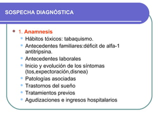 SOSPECHA DIAGNÓSTICA
 1. Anamnesis
 Hábitos tóxicos: tabaquismo.
 Antecedentes familiares:déficit de alfa-1
antitripsina.
 Antecedentes laborales
 Inicio y evolución de los síntomas
(tos,expectoración,disnea)
 Patologías asociadas
 Trastornos del sueño
 Tratamientos previos
 Agudizaciones e ingresos hospitalarios
 