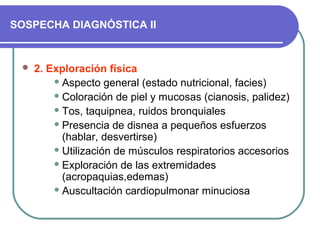 SOSPECHA DIAGNÓSTICA II
 2. Exploración física
 Aspecto general (estado nutricional, facies)
 Coloración de piel y mucosas (cianosis, palidez)
 Tos, taquipnea, ruidos bronquiales
 Presencia de disnea a pequeños esfuerzos
(hablar, desvertirse)
 Utilización de músculos respiratorios accesorios
 Exploración de las extremidades
(acropaquias,edemas)
 Auscultación cardiopulmonar minuciosa
 