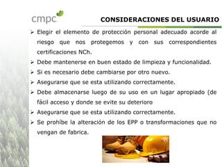 CONSIDERACIONES DEL USUARIO
 Elegir el elemento de protección personal adecuado acorde al
riesgo que nos protegemos y con sus correspondientes
certificaciones NCh.
 Debe mantenerse en buen estado de limpieza y funcionalidad.
 Si es necesario debe cambiarse por otro nuevo.
 Asegurarse que se esta utilizando correctamente.
 Debe almacenarse luego de su uso en un lugar apropiado (de
fácil acceso y donde se evite su deterioro
 Asegurarse que se esta utilizando correctamente.
 Se prohíbe la alteración de los EPP o transformaciones que no
vengan de fabrica.
 