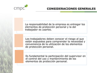 La responsabilidad de la empresa es entregar los
elementos de protección personal y la del
trabajador es usarlos.
Los trabajadores deben conocer el riesgo al que
están expuestos para comprender la necesidad y
conveniencia de la utilización de los elementos
de protección personal.
Es fundamental la participación del supervisor en
el control del uso y mantenimiento de los
elementos de protección personal.
CONSIDERACIONES GENERALES
 