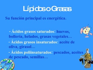 Lípidos o Grasas Su función principal es energética. - Ácidos grasos saturados:  huevos, bollería, helados, grasas vegetales… -   Ácidos grasos insaturados:  aceite de oliva, girasol… - Ácidos poliinsaturados:  pescados, aceites de pescado, semillas… 