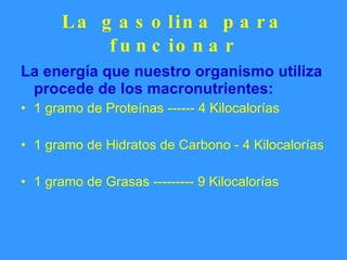La gasolina para funcionar La energía que nuestro organismo utiliza procede de los macronutrientes: 1 gramo de Proteínas ------ 4 Kilocalorías 1 gramo de Hidratos de Carbono - 4 Kilocalorías 1 gramo de Grasas --------- 9 Kilocalorías 