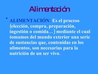 Alimentación ALIMENTACIÓN:  Es el proceso (elección, compra, preparación, ingestión o comida…) mediante el cual tomamos del mundo exterior una serie de sustancias que, contenidas en los alimentos, son necesarias para la nutrición de un ser vivo.  