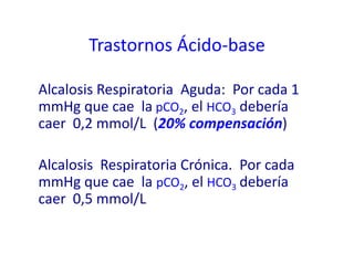 Alcalosis Respiratoria Aguda: Por cada 1
mmHg que cae la pCO2, el HCO3 debería
caer 0,2 mmol/L (20% compensación)
Alcalosis Respiratoria Crónica. Por cada
mmHg que cae la pCO2, el HCO3 debería
caer 0,5 mmol/L
Trastornos Ácido-base
 