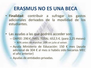 ERASMUS NO ES UNA BECA
• Finalidad: contribuir a sufragar los gastos
  adicionales derivados de la movilidad de los
  estudiantes.

• Las ayudas a las que podréis acceder son:
  – OAPEE: 290 € /MES. TOTAL: 652,5 €. (para 2,25 meses)
     • 80% antes de marchar. 20% en julio al volver.
  – Ayuda Ministerio de Educación: 150 € mes (ayuda
    adicional de 304 € al mes si habéis sido becarios MEC
    el año anterior)
  – Ayudas de entidades privadas.
 