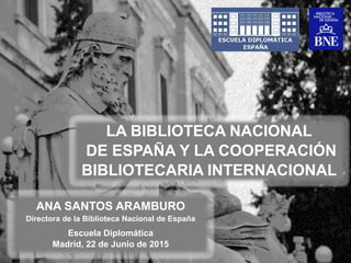 ANA SANTOS ARAMBURO
Directora de la Biblioteca Nacional de España
Escuela Diplomática
Madrid, 22 de Junio de 2015
LA BIBLIOTECA NACIONAL
DE ESPAÑA Y LA COOPERACIÓN
BIBLIOTECARIA INTERNACIONAL
 