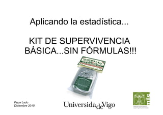 Aplicando la estadística...

        KIT DE SUPERVIVENCIA
       BÁSICA...SIN FÓRMULAS!!!




Pepa Lado
Diciembre 2010
 