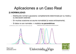 Aplicaciones a un Caso Real
   2) NORMALIDAD:
      –  Distribución normal o gaussiana: completamente determinada por su media y
         su desviación estándar.
      –  En muchas ocasiones se asume normalidad (a veces erróneamente).
      –  Si datos no son normales -> modelos no paramétricos




Pepa Lado
Diciembre 2010
 