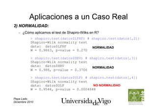 Aplicaciones a un Caso Real
2) NORMALIDAD:
   –  ¿Cómo aplicamos el test de Shapiro-Wilks en R?
            > shapiro.test(datos$LFHF) # shapiro.test(datos[,2])
            Shapiro-Wilk normality test
            data: datos$LFHF             NORMALIDAD
            W = 0.9863, p-value = 0.270

            > shapiro.test(datos$HRV) # shapiro.test(datos[,3])
            Shapiro-Wilk normality test
            data: datos$HRV              NORMALIDAD
            W = 0.988, p-value = 0.3706

            > shapiro.test(datos$ULF) # shapiro.test(datos[,4])
            Shapiro-Wilk normality test
            data: datos$ULF               NO NORMALIDAD
            W = 0.9544, p-value = 0.0004648

Pepa Lado
Diciembre 2010
 