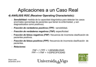 Aplicaciones a un Caso Real
4) ANÁLISIS ROC (Receiver Operating Characteristic):
   –  Sensibilidad: medida de la capacidad diagnóstica para detectar los casos
      anormales (porcentaje de pacientes que tienen la enfermedad, y son
      diagnosticados como positivos).
   –  Fracción de verdaderos positivos (TPF) : sensibilidad.
   –  Fracción de verdaderos negativos (TNF): especificidad
   –  Fracción de falsos negativos (FNF): frecuencia de incorrecta clasificación de
      pacientes positivos.
   –  Fracción de falsos positivos (FPF): frecuencia de incorrecta clasificación de
      pacientes.
   –  Relaciones:
                         FNF = 1-TPF = 1-SENSIBILIDAD
                        FPF = 1-TNF = 1-ESPECIFICIDAD


Pepa Lado
Diciembre 2010
 