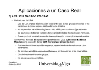 Aplicaciones a un Caso Real
6) ANÁLISIS BASADO EN GAM:
   –  Limitaciones del LDA:
       –  Uso de LDA implica discriminación lineal entre dos o más grupos diferentes  no
          es siempre la mejor opción: clasificadores no lineales.
       –  No se permiten variables categóricas: sólo válido para continuas (gaussianas).
       –  Se asume que todas las variables tienen probabilidades de distribución normales.
       –  Puede producir resultados en más de una dimensión -> complicación del análisis.
   –  Alternativas: modelos de regresión no paramétricos: GAM (Generalized Additive
      Models) como extensión de los GLM (Generalized Linear Models):
       –  Predicen la media de variable respuesta, dependiendo de los valores de otras
          covariables.
       –  Se permiten variables categóricas (factores) e interacciones entre covariables.
       –  Discriminación entre varios grupos.
       –  No se presupone normalidad.

Pepa Lado
Diciembre 2010
 