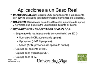 Aplicaciones a un Caso Real
    DATOS INICIALES: Registro ECG perteneciente a un paciente
     con apnea de sueño (en determinados momentos de la noche).
    OBJETIVO: Discriminar entre los diferentes episodios de apnea
     y normales que pude sufrir un paciente durante el sueño.
    OPERACIONES Y PROCESADOS REALIZADOS:
     –  Etiquetado de los intervalos de tiempo (5 min) del ECG:
          •  Normales (NOR, ausencia de apnea).
          •  Hipoapnea (HYP, hipoapnea).
          •  Apnea (APN, presencia de apnea de sueño).
     –  Cálculo del cociente LH/HF.
     –  Cálculo de la frecuencia ULF.
     –  Cálculo de la HRV.
Pepa Lado
Diciembre 2010
 