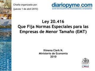 Charla organizada por: (jueves 1 de abril 2010) Ley 20.416Que Fija Normas Especiales para las Empresas de Menor Tamaño (EMT) Ximena Clark N. Ministerio de Economía  2010 
