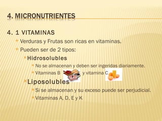 4. 1 VITAMINAS
   Verduras y Frutas son ricas en vitaminas.
   Pueden ser de 2 tipos:

      Hidrosolubles
         No  se almacenan y deben ser ingeridas diariamente.
         Vitaminas B          y vitamina C
      Liposolubles
         Si se almacenan y su exceso puede ser perjudicial.
         Vitaminas A, D, E y K
 