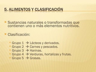    Sustancias naturales o transformadas que
    contienen uno o más elementos nutritivos.

   Clasificación:
     Grupo 1    Lácteos y derivados.
     Grupo 2    Carnes y pescados.
     Grupo 3    Harinas.
     Grupo 4    Verduras, hortalizas y frutas.
     Grupo 5    Grasas.
 