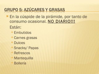    En la cúspide de la pirámide, por tanto de
    consumo ocasional. NO DIARIO!!!
    Están:
     Embutidos
     Carnes   grasas
     Dulces
     Snacks/  Papas
     Refrescos
     Mantequilla
     Bollería
 