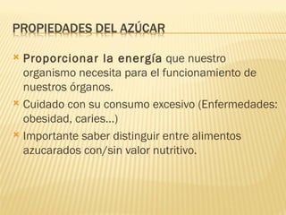  Proporcionar la energía que nuestro
  organismo necesita para el funcionamiento de
  nuestros órganos.
 Cuidado con su consumo excesivo (Enfermedades:
  obesidad, caries...)
 Importante saber distinguir entre alimentos
  azucarados con/sin valor nutritivo.
 
