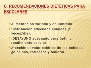  Alimentación  variada y equilibrada.
 Distribución adecuada comidas (5
  veces/día).
 DESAYUNO adecuado para óptimo
  rendimiento escolar
 Atención al valor calórico de las bebidas,
  golosinas, refrescos y bollería.
 
