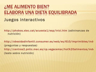 Juegos interactivos

http://phobos.xtec.cat/acuesta1/esp/inici.htm (adivinanzas de
   nutrición)

http://obesidadinfantil.consumer.es/web/es/610/imprimibles/index
(preguntas y respuestas)
http://centros2.pntic.mec.es/cp.vegacemar/hot%20alimentos/index.
(tests sobre nutrición)
 