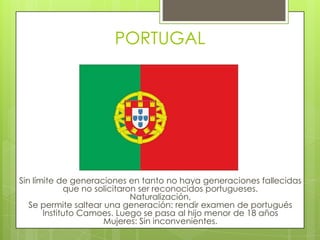 PORTUGALSin límite de generaciones en tanto no haya generaciones fallecidas que no solicitaron ser reconocidos portugueses.Naturalización, Se permite saltear una generación: rendir examen de portugués Instituto Camoes. Luego se pasa al hijo menor de 18 añosMujeres: Sin inconvenientes.