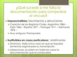 ¿Qué sucede si me falta la documentación para comprobar el vínculo?Imprescindibles: Nacimientos y defuncionesCreación de los Registros Civiles: Argentina 1886 – Italia 1866 – España 1871 – Portugal 1911 – Alemania 1876 – Muy antiguos: ParroquialesSustituibles en casos particulares:  MatrimoniosDivorcios:  Italia único caso en que se requiere sentencia original para su transcripciónAdopciones: se piden en todos los casos la documentación que la compruebe.