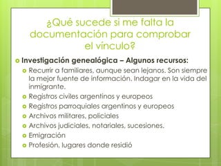 ¿Qué sucede si me falta la documentación para comprobar el vínculo?Investigación genealógica – Algunos recursos:Recurrir a familiares, aunque sean lejanos. Son siempre la mejor fuente de información. Indagar en la vida del inmigrante.Registros civiles argentinos y europeosRegistros parroquiales argentinos y europeosArchivos militares, policialesArchivos judiciales, notariales, sucesiones.EmigraciónProfesión, lugares donde residió